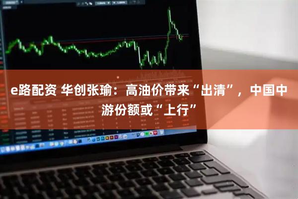 e路配资 华创张瑜：高油价带来“出清”，中国中游份额或“上行”