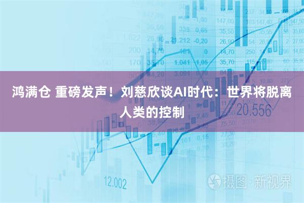 鸿满仓 重磅发声！刘慈欣谈AI时代：世界将脱离人类的控制