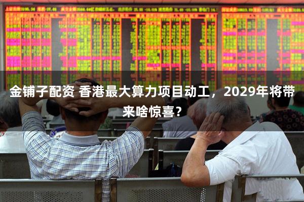 金铺子配资 香港最大算力项目动工，2029年将带来啥惊喜？