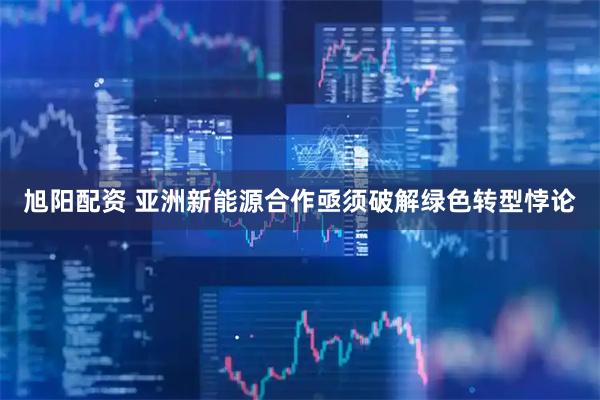 旭阳配资 亚洲新能源合作亟须破解绿色转型悖论