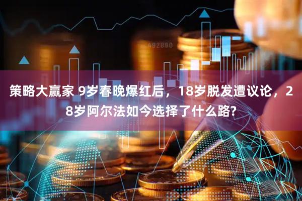 策略大赢家 9岁春晚爆红后，18岁脱发遭议论，28岁阿尔法如今选择了什么路?