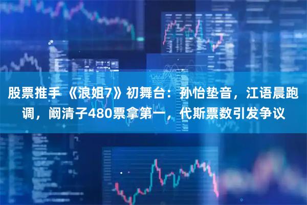 股票推手 《浪姐7》初舞台：孙怡垫音，江语晨跑调，阚清子480票拿第一，代斯票数引发争议