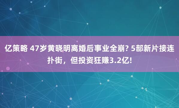亿策略 47岁黄晓明离婚后事业全崩? 5部新片接连扑街，但投资狂赚3.2亿!