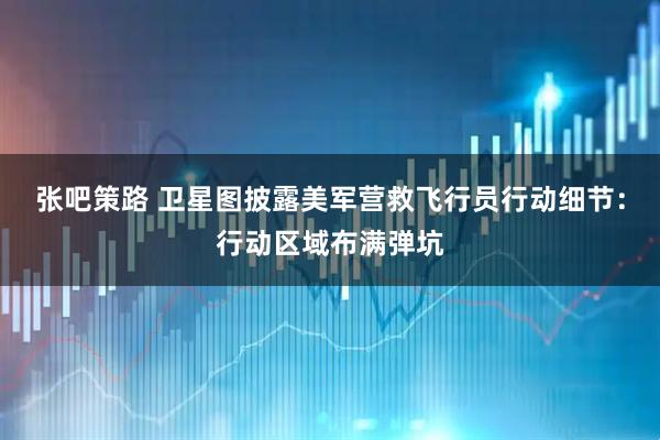 张吧策路 卫星图披露美军营救飞行员行动细节：行动区域布满弹坑