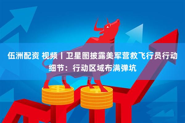 伍洲配资 视频丨卫星图披露美军营救飞行员行动细节：行动区域布满弹坑