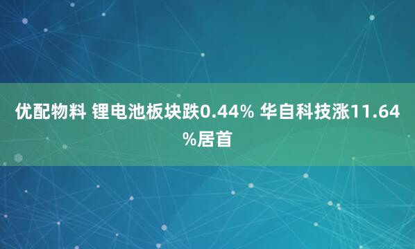 优配物料 锂电池板块跌0.44% 华自科技涨11.64%居首