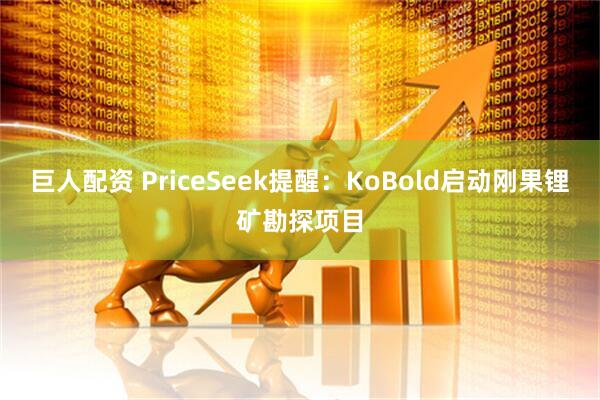 巨人配资 PriceSeek提醒：KoBold启动刚果锂矿勘探项目
